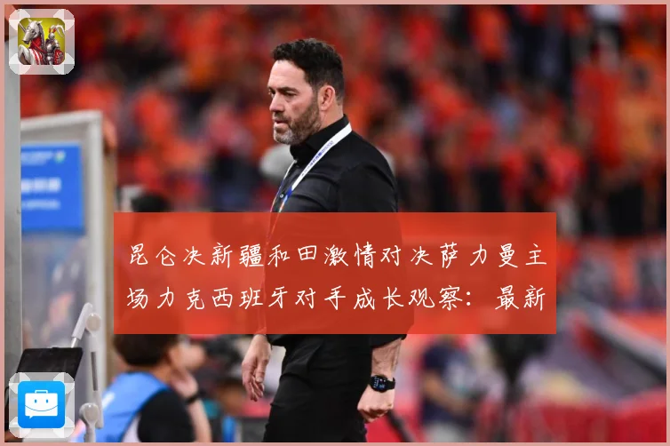 昆仑决新疆和田激情对决萨力曼主场力克西班牙对手成长观察：最新赛事动态与深度分析