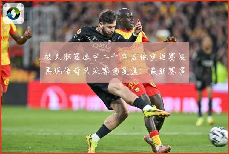 被美职篮选中二十年后他重返赛场再现传奇风采赛场复盘：最新赛事动态与深度分析