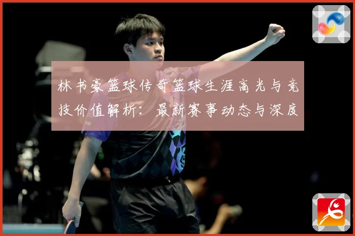 林书豪篮球传奇篮球生涯高光与竞技价值解析：最新赛事动态与深度分析