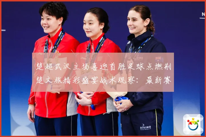 楚超武汉主场喜迎首胜足球点燃荆楚文旅精彩盛宴战术观察：最新赛事动态与深度分析