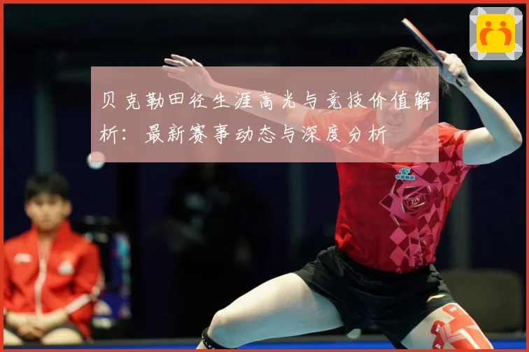 贝克勒田径生涯高光与竞技价值解析：最新赛事动态与深度分析