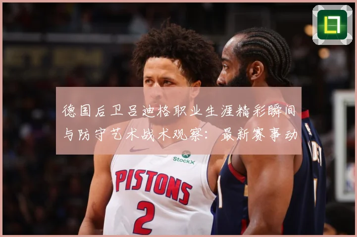 德国后卫吕迪格职业生涯精彩瞬间与防守艺术战术观察：最新赛事动态与深度分析