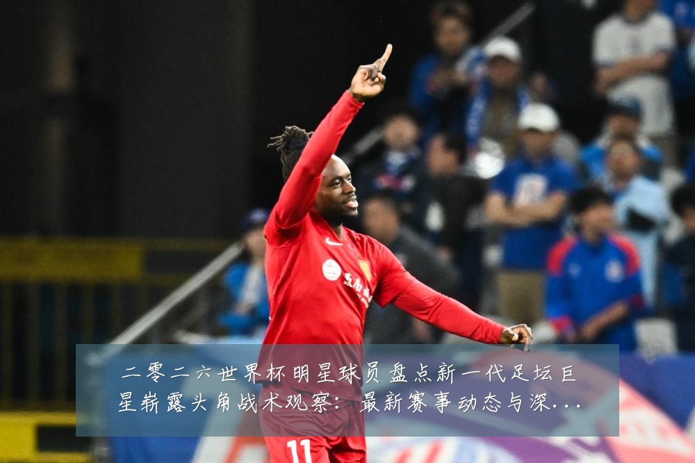 二零二六世界杯明星球员盘点新一代足坛巨星崭露头角战术观察:最新赛事动态与深度分析