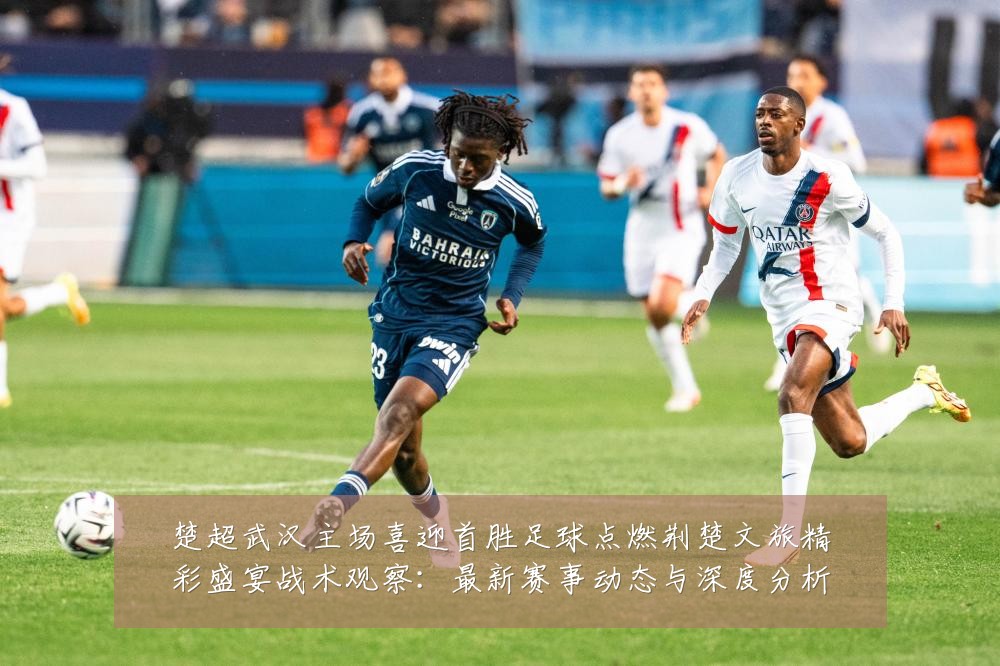 楚超武汉主场喜迎首胜足球点燃荆楚文旅精彩盛宴战术观察:最新赛事动态与深度分析