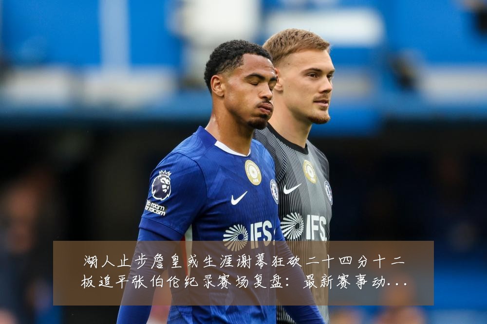 湖人止步詹皇或生涯谢幕狂砍二十四分十二板追平张伯伦纪录赛场复盘：最新赛事动态与深度分析