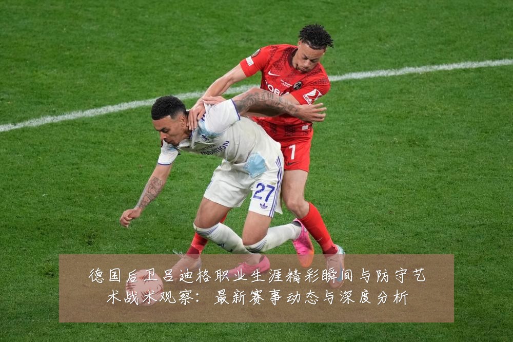 德国后卫吕迪格职业生涯精彩瞬间与防守艺术战术观察：最新赛事动态与深度分析
