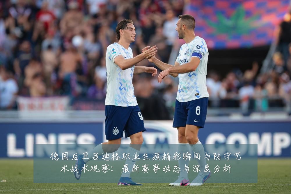 德国后卫吕迪格职业生涯精彩瞬间与防守艺术战术观察：最新赛事动态与深度分析