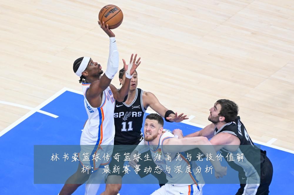 林书豪篮球传奇篮球生涯高光与竞技价值解析：最新赛事动态与深度分析