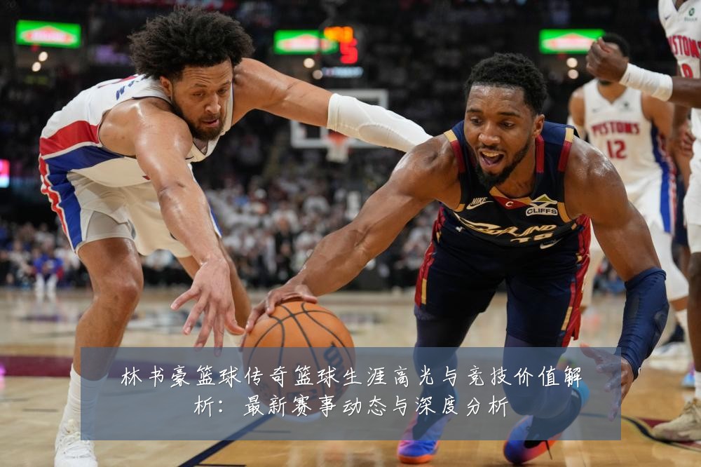 林书豪篮球传奇篮球生涯高光与竞技价值解析：最新赛事动态与深度分析